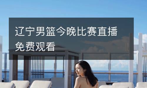 遼寧男籃今晚比賽直播免費(fèi)觀(guān)看